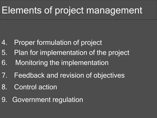 4. Proper formulation of project
5. Plan for implementation of the project
6. Monitoring the implementation
7. Feedback and revision of objectives
8. Control action
9. Government regulation
Elements of project management
 