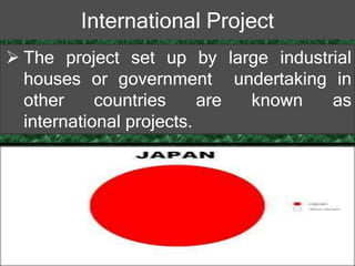 International Project
 The project set up by large industrial
houses or government undertaking in
other countries are known as
international projects.
 
