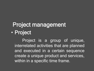 Project management
• Project
Project is a group of unique,
interrelated activities that are planned
and executed in a certain sequence
create a unique product and services,
within in a specific time frame.
 
