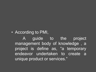 • According to PMI,
A guide to the project
management body of knowledge , a
project is define as, “a temporary
endeavor undertaken to create a
unique product or services.”
 