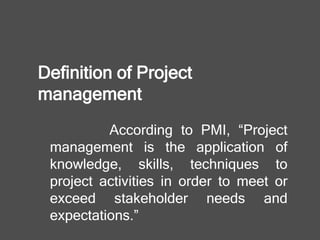 Definition of Project
management
According to PMI, “Project
management is the application of
knowledge, skills, techniques to
project activities in order to meet or
exceed stakeholder needs and
expectations.”
 
