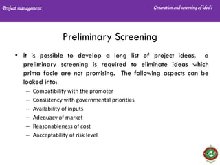 Project management Generation and screening of idea’s
Preliminary Screening
• It is possible to develop a long list of project ideas, a
preliminary screening is required to eliminate ideas which
prima facie are not promising. The following aspects can be
looked into:
– Compatibility with the promoter
– Consistency with governmental priorities
– Availability of inputs
– Adequacy of market
– Reasonableness of cost
– Aacceptability of risk level
 