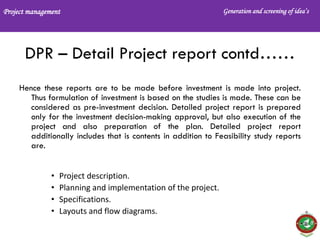 Project management Generation and screening of idea’s
DPR – Detail Project report contd……
Hence these reports are to be made before investment is made into project.
Thus formulation of investment is based on the studies is made. These can be
considered as pre-investment decision. Detailed project report is prepared
only for the investment decision-making approval, but also execution of the
project and also preparation of the plan. Detailed project report
additionally includes that is contents in addition to Feasibility study reports
are.
• Project description.
• Planning and implementation of the project.
• Specifications.
• Layouts and flow diagrams.
 