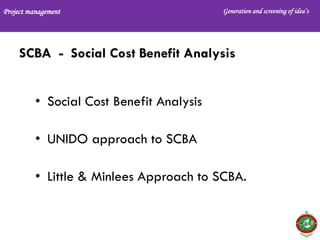Project management Generation and screening of idea’s
SCBA - Social Cost Benefit Analysis
• Social Cost Benefit Analysis
• UNIDO approach to SCBA
• Little & Minlees Approach to SCBA.
 