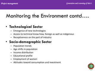 Project management Generation and screening of idea’s
Monitoring the Environment contd….
• Technological Sector
– Emergence of new technologies
– Access to technical know-how, foreign as well as indigenous
– Receptiveness on the part of industry
• Socio-demographic Sector
– Population trends
– Age shifts in population
– Income distribution
– Educational profile
– Employment of women
– Attitudes toward consumption and investment
 