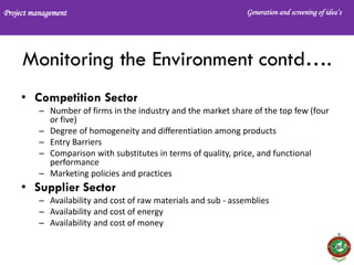 Project management Generation and screening of idea’s
Monitoring the Environment contd….
• Competition Sector
– Number of firms in the industry and the market share of the top few (four
or five)
– Degree of homogeneity and differentiation among products
– Entry Barriers
– Comparison with substitutes in terms of quality, price, and functional
performance
– Marketing policies and practices
• Supplier Sector
– Availability and cost of raw materials and sub - assemblies
– Availability and cost of energy
– Availability and cost of money
 