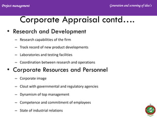 Project management Generation and screening of idea’s
Corporate Appraisal contd….
• Research and Development
– Research capabilities of the firm
– Track record of new product developments
– Laboratories and testing facilities
– Coordination between research and operations
• Corporate Resources and Personnel
– Corporate image
– Clout with governmental and regulatory agencies
– Dynamism of top management
– Competence and commitment of employees
– State of industrial relations
 