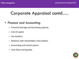 Project management Generation and screening of idea’s
Corporate Appraisal contd….
• Finance and Accounting
– Financial leverage and borrowing capacity
– Cost of capital
– Tax situation
– Relations with shareholders and creditors
– Accounting and control system
– Cash flows and liquidity
 