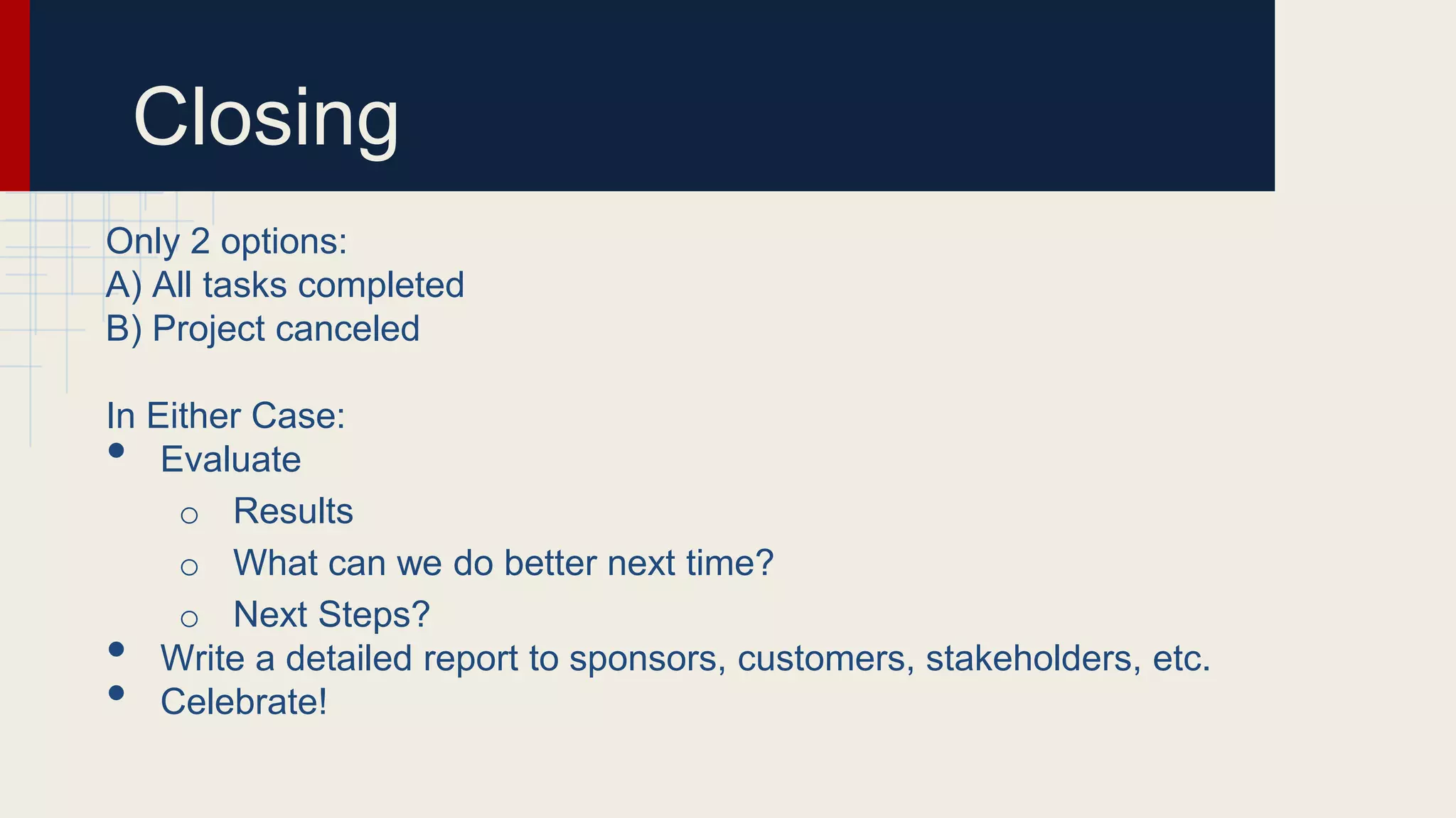 Closing
Only 2 options:
A) All tasks completed
B) Project canceled
In Either Case:
• Evaluate
o Results
o What can we do better next time?
o Next Steps?
• Write a detailed report to sponsors, customers, stakeholders, etc.
• Celebrate!
 