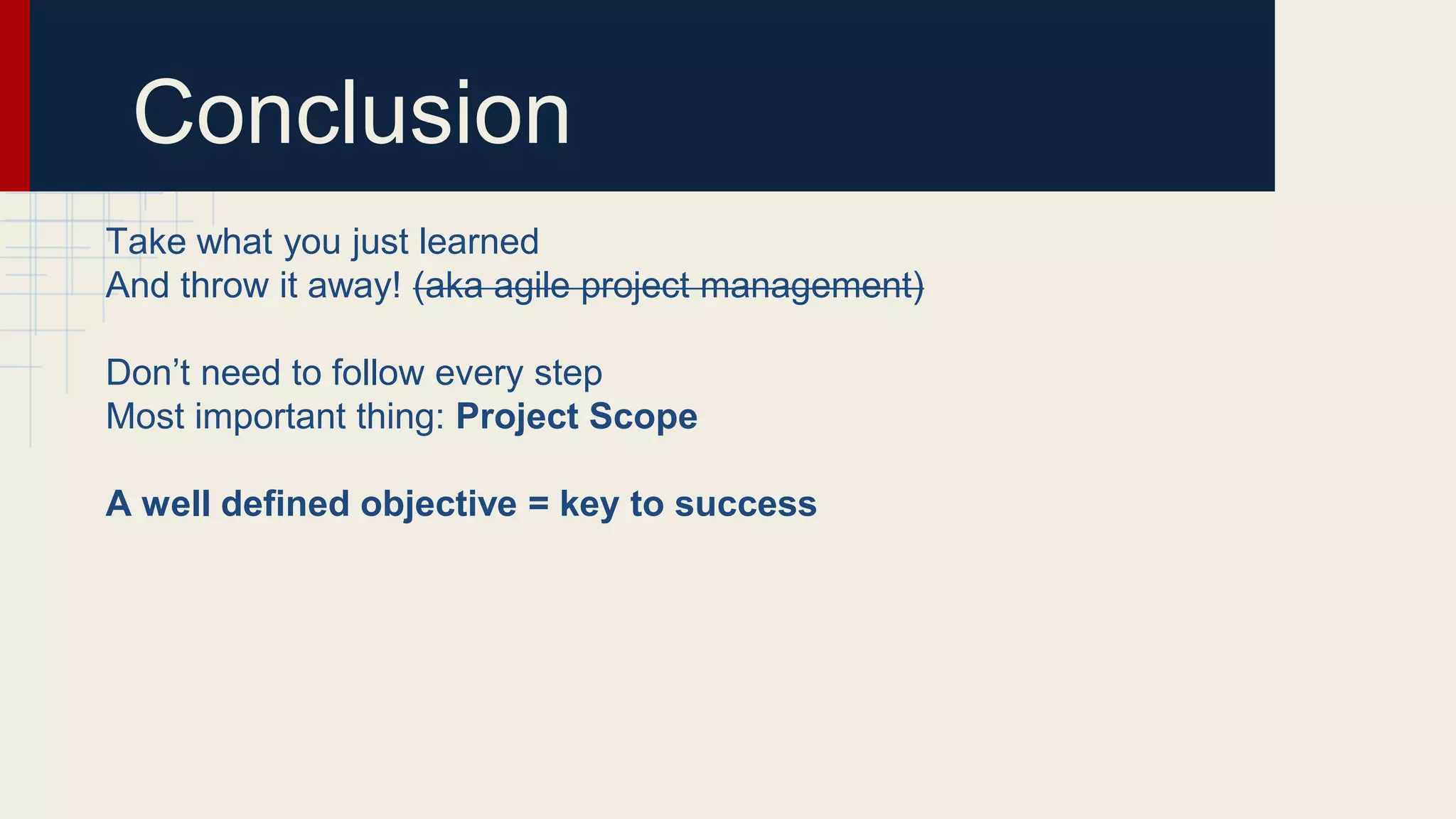 Conclusion
Take what you just learned
And throw it away! (aka agile project management)
Don’t need to follow every step
Most important thing: Project Scope
A well defined objective = key to success
 