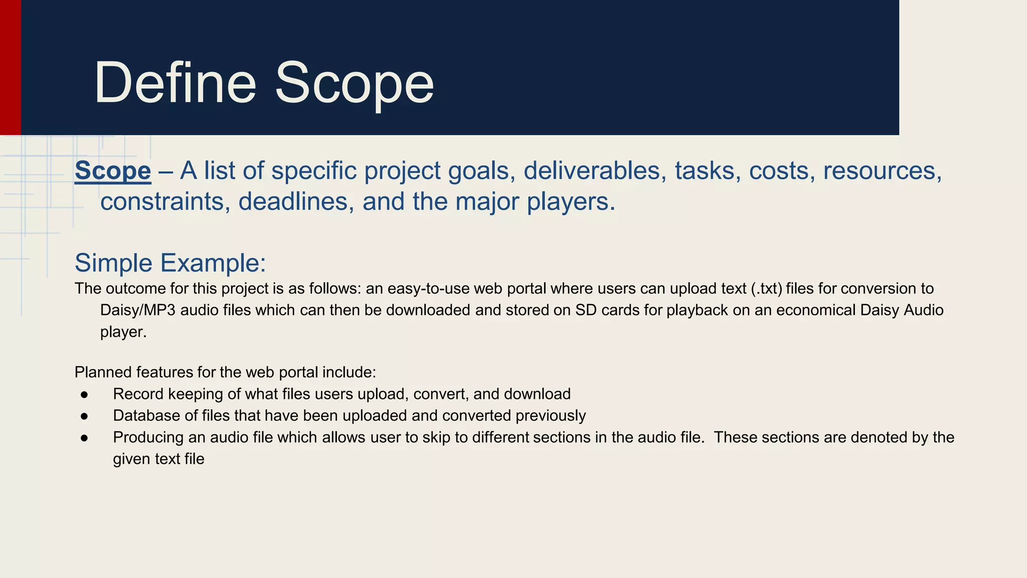 Define Scope
Scope – A list of specific project goals, deliverables, tasks, costs, resources,
constraints, deadlines, and the major players.
Simple Example:
The outcome for this project is as follows: an easy-to-use web portal where users can upload text (.txt) files for conversion to
Daisy/MP3 audio files which can then be downloaded and stored on SD cards for playback on an economical Daisy Audio
player.
Planned features for the web portal include:
● Record keeping of what files users upload, convert, and download
● Database of files that have been uploaded and converted previously
● Producing an audio file which allows user to skip to different sections in the audio file. These sections are denoted by the
given text file
 