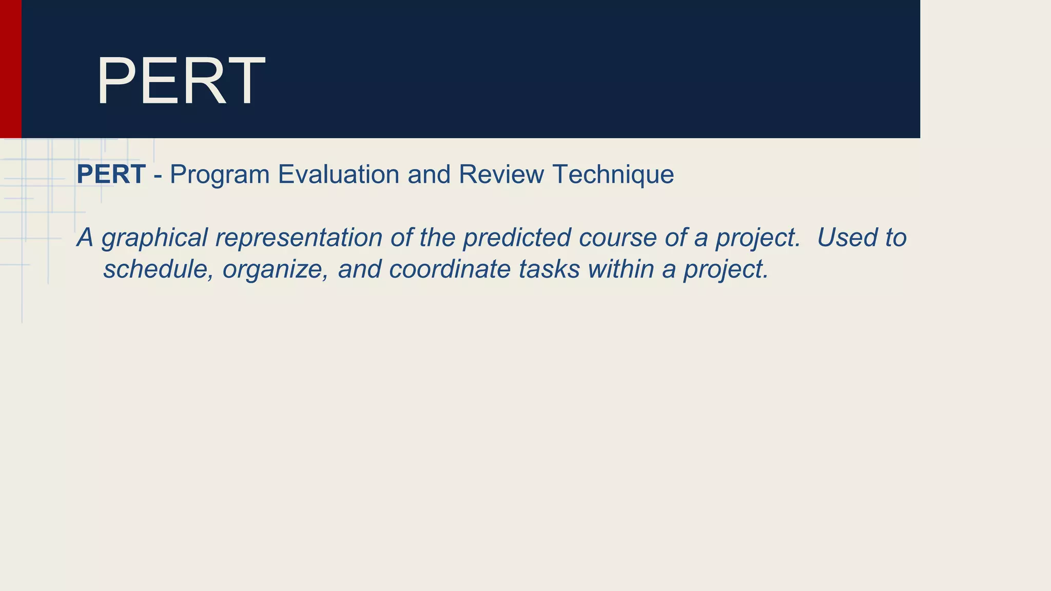 PERT
PERT - Program Evaluation and Review Technique
A graphical representation of the predicted course of a project. Used to
schedule, organize, and coordinate tasks within a project.
 
