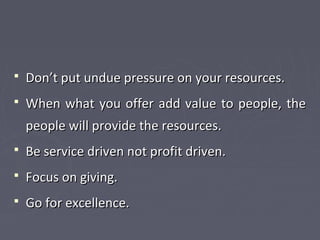  Don’t put undue pressure on your resources.Don’t put undue pressure on your resources.
 When what you offer add value to people, theWhen what you offer add value to people, the
people will provide the resources.people will provide the resources.
 Be service driven not profit driven.Be service driven not profit driven.
 Focus on giving.Focus on giving.
 Go for excellence.Go for excellence.
 