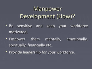 ManpowerManpower
Development (How)?Development (How)?
 Be sensitive and keep your workforceBe sensitive and keep your workforce
motivated.motivated.
 Empower them mentally, emotionally,Empower them mentally, emotionally,
spiritually, financially etc.spiritually, financially etc.
 Provide leadership for your workforce.Provide leadership for your workforce.
 
