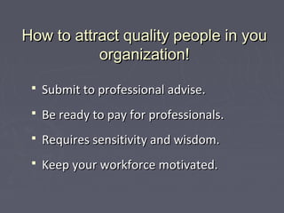 How to attract quality people in youHow to attract quality people in you
organization!organization!
 Submit to professional advise.Submit to professional advise.
 Be ready to pay for professionals.Be ready to pay for professionals.
 Requires sensitivity and wisdom.Requires sensitivity and wisdom.
 Keep your workforce motivated.Keep your workforce motivated.
 