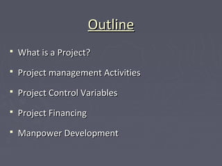 OutlineOutline
 What is a Project?What is a Project?
 Project management ActivitiesProject management Activities
 Project Control VariablesProject Control Variables
 Project FinancingProject Financing
 Manpower DevelopmentManpower Development
 