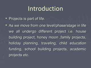 Introduction
 Projects is part of life.Projects is part of life.
 As we move from one level/phase/stage in lifeAs we move from one level/phase/stage in life
we all undergo different project i.e. housewe all undergo different project i.e. house
building project, honey moon ,family projects,building project, honey moon ,family projects,
holiday planning, traveling, child educationholiday planning, traveling, child education
funding, school building projects, academicfunding, school building projects, academic
projects etc.projects etc.
 