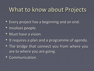 What to know about ProjectsWhat to know about Projects
 Every project has a beginning and an end.Every project has a beginning and an end.
 Involves people.Involves people.
 Must have a vision.Must have a vision.
 It requires a plan and a programme of agenda.It requires a plan and a programme of agenda.
 The bridge that connect you from where youThe bridge that connect you from where you
are to where you are going.are to where you are going.
 Communication.Communication.
 