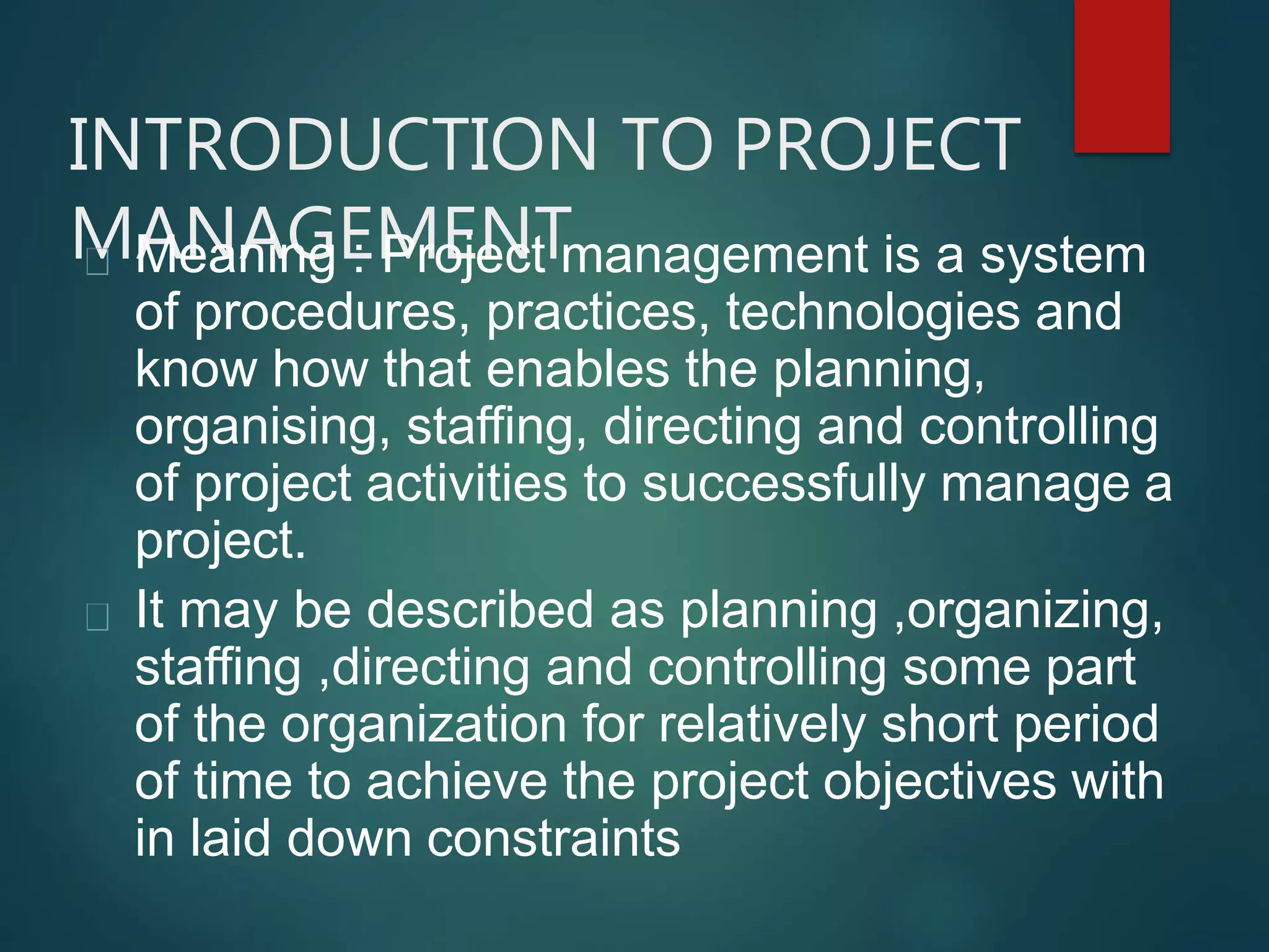 INTRODUCTION TO PROJECT
MANAGEMENTMeaning : Project management is a system
of procedures, practices, technologies and
know how that enables the planning,
organising, staffing, directing and controlling
of project activities to successfully manage a
project.
It may be described as planning ,organizing,
staffing ,directing and controlling some part
of the organization for relatively short period
of time to achieve the project objectives with
in laid down constraints
 