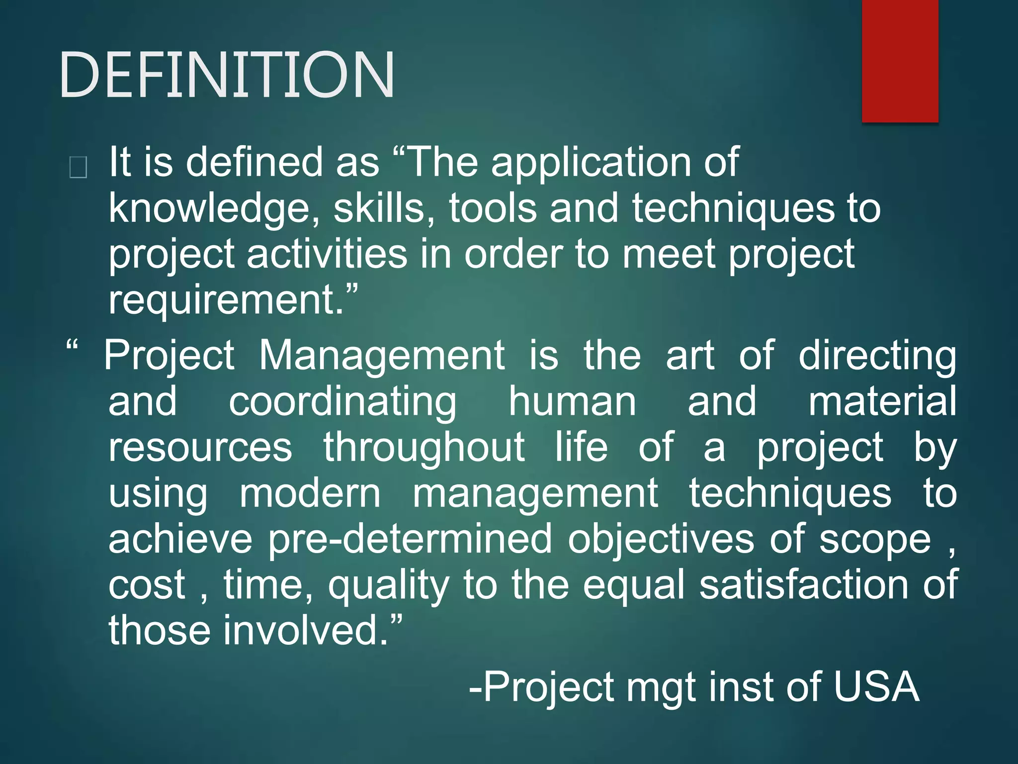 DEFINITION
It is defined as “The application of
knowledge, skills, tools and techniques to
project activities in order to meet project
requirement.”
“ Project Management is the art of directing
and coordinating human and material
resources throughout life of a project by
using modern management techniques to
achieve pre-determined objectives of scope ,
cost , time, quality to the equal satisfaction of
those involved.”
-Project mgt inst of USA
 