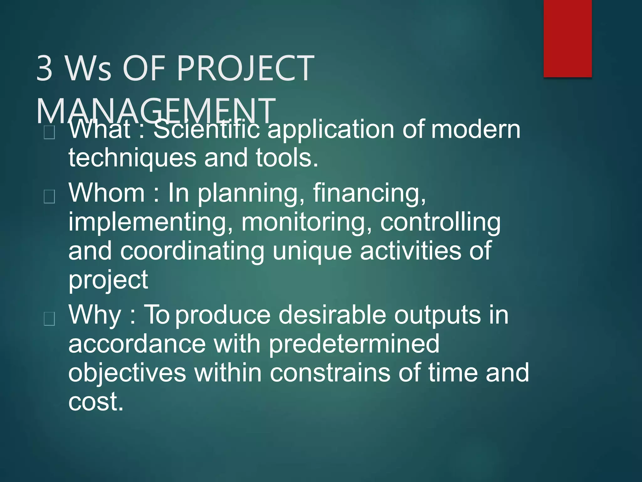 3 Ws OF PROJECT
MANAGEMENTWhat : Scientific application of modern
techniques and tools.
Whom : In planning, financing,
implementing, monitoring, controlling
and coordinating unique activities of
project
Why : To produce desirable outputs in
accordance with predetermined
objectives within constrains of time and
cost.
 