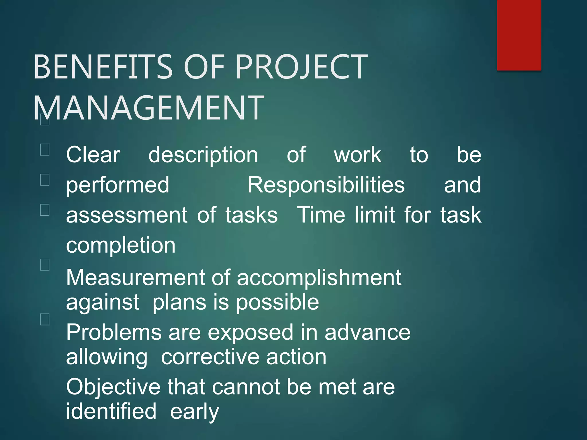 BENEFITS OF PROJECT
MANAGEMENT
Clear description of work to be
performed Responsibilities and
assessment of tasks Time limit for task
completion
Measurement of accomplishment
against plans is possible
Problems are exposed in advance
allowing corrective action
Objective that cannot be met are
identified early
 
