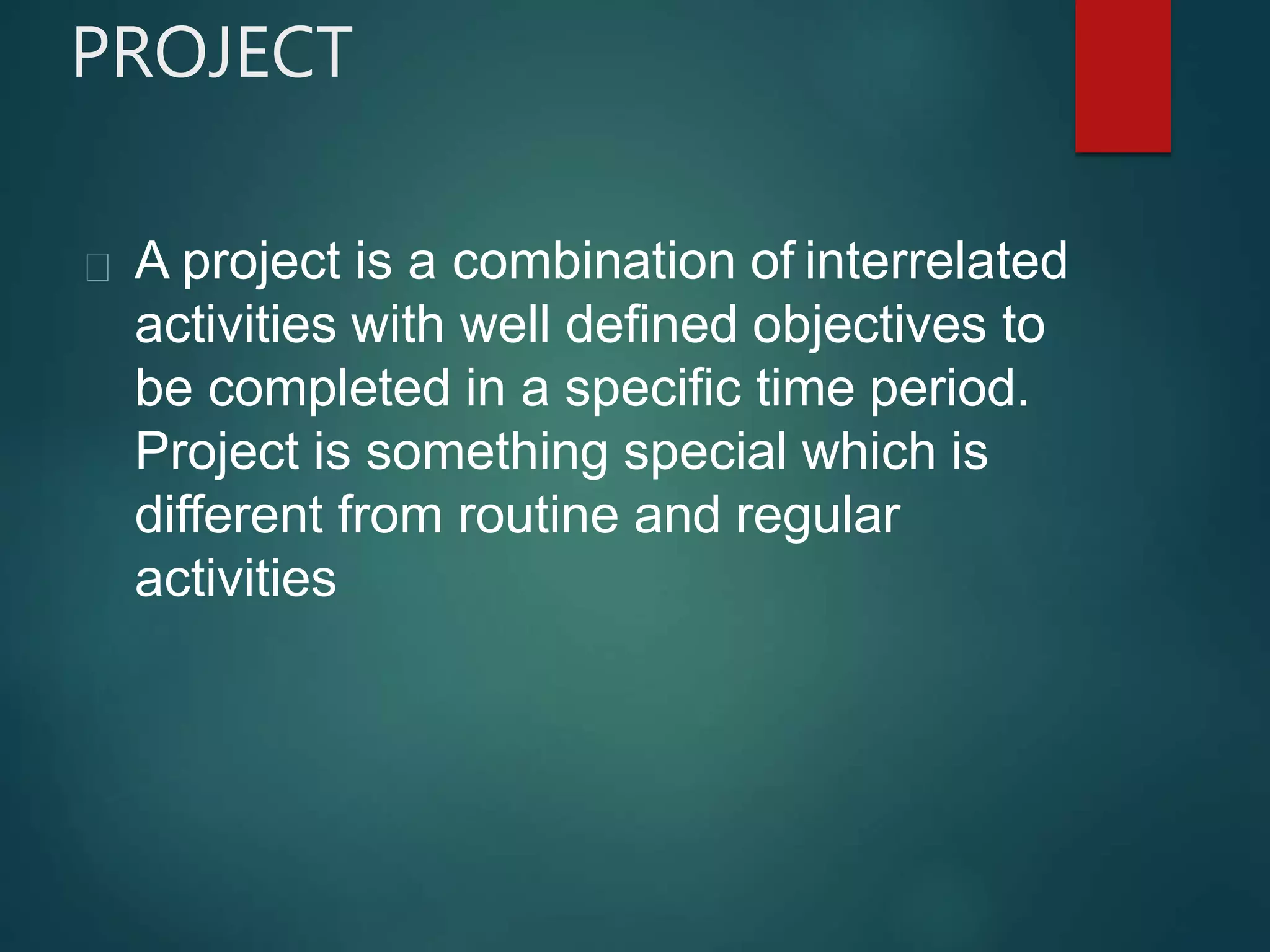 PROJECT
A project is a combination of interrelated
activities with well defined objectives to
be completed in a specific time period.
Project is something special which is
different from routine and regular
activities
 