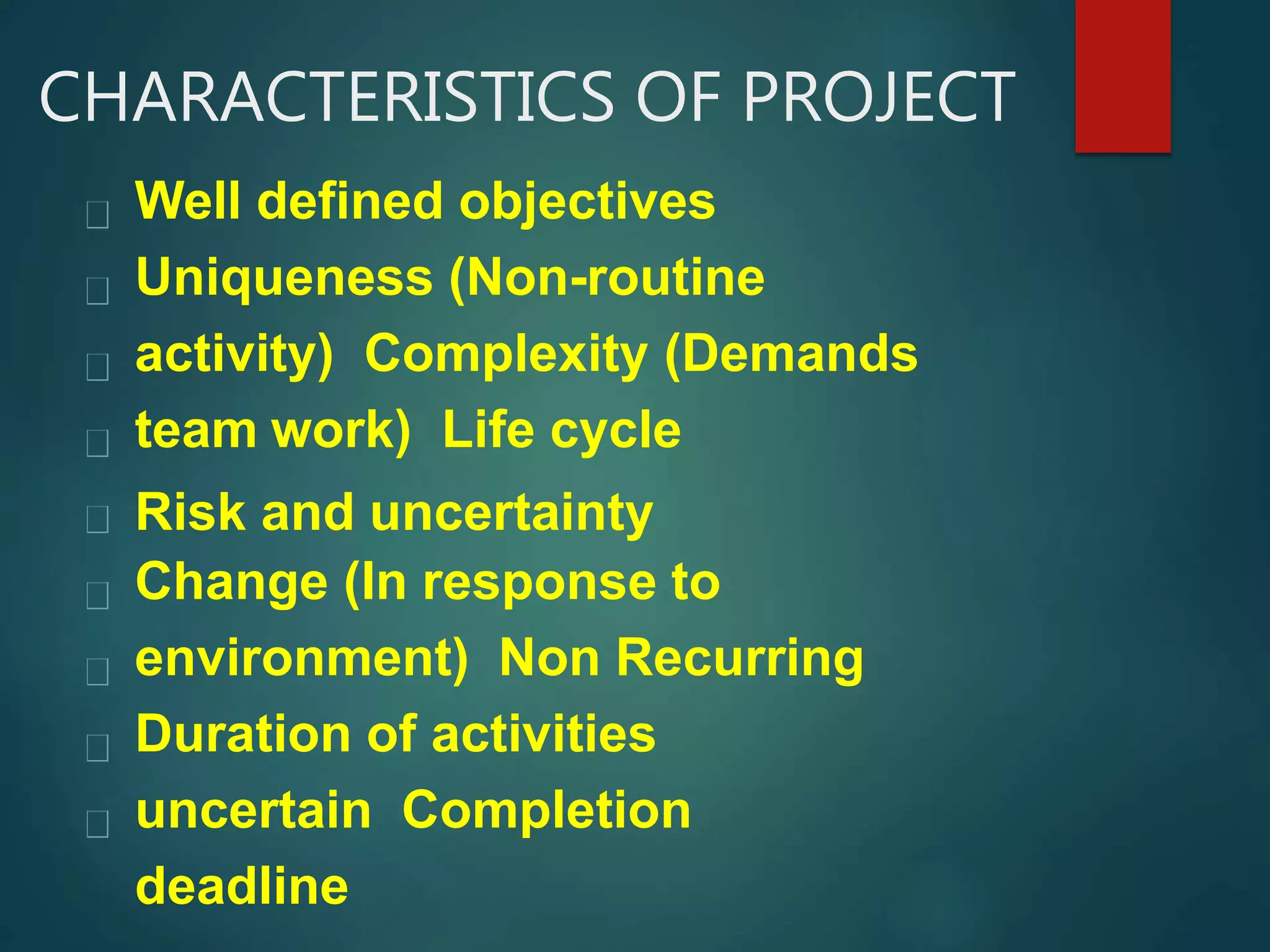 CHARACTERISTICS OF PROJECT
Well defined objectives
Uniqueness (Non-routine
activity) Complexity (Demands
team work) Life cycle
Risk and uncertainty
Change (In response to
environment) Non Recurring
Duration of activities
uncertain Completion
deadline
 