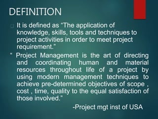 DEFINITION
It is defined as “The application of
knowledge, skills, tools and techniques to
project activities in order to meet project
requirement.”
“ Project Management is the art of directing
and coordinating human and material
resources throughout life of a project by
using modern management techniques to
achieve pre-determined objectives of scope ,
cost , time, quality to the equal satisfaction of
those involved.”
-Project mgt inst of USA
 