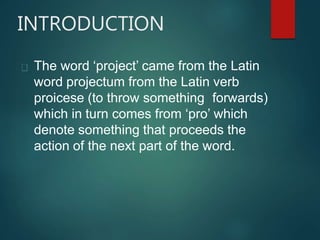 INTRODUCTION
The word ‘project’ came from the Latin
word projectum from the Latin verb
proicese (to throw something forwards)
which in turn comes from ‘pro’ which
denote something that proceeds the
action of the next part of the word.
 
