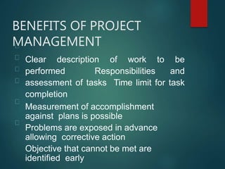 BENEFITS OF PROJECT
MANAGEMENT
Clear description of work to be
performed Responsibilities and
assessment of tasks Time limit for task
completion
Measurement of accomplishment
against plans is possible
Problems are exposed in advance
allowing corrective action
Objective that cannot be met are
identified early
 