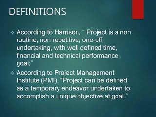 DEFINITIONS
 According to Harrison, “ Project is a non
routine, non repetitive, one-off
undertaking, with well defined time,
financial and technical performance
goal;”
 According to Project Management
Institute (PMI), “Project can be defined
as a temporary endeavor undertaken to
accomplish a unique objective at goal.”
 