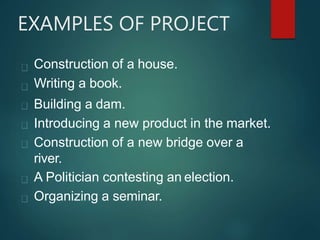 EXAMPLES OF PROJECT
Construction of a house.
Writing a book.
Building a dam.
Introducing a new product in the market.
Construction of a new bridge over a
river.
A Politician contesting an election.
Organizing a seminar.
 
