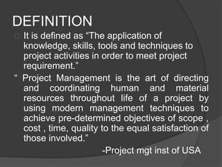 DEFINITION
It is defined as “The application of
knowledge, skills, tools and techniques to
project activities in order to meet project
requirement.”
“ Project Management is the art of directing
and coordinating human and material
resources throughout life of a project by
using modern management techniques to
achieve pre-determined objectives of scope ,
cost , time, quality to the equal satisfaction of
those involved.”
-Project mgt inst of USA
 