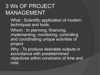 3 Ws OF PROJECT
MANAGEMENT
What : Scientific application of modern
techniques and tools.
Whom : In planning, financing,
implementing, monitoring, controlling
and coordinating unique activities of
project
Why : To produce desirable outputs in
accordance with predetermined
objectives within constrains of time and
cost.
 
