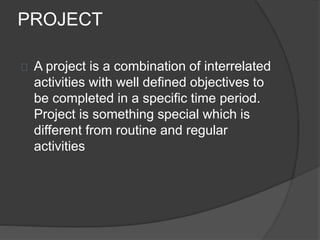 PROJECT
A project is a combination of interrelated
activities with well defined objectives to
be completed in a specific time period.
Project is something special which is
different from routine and regular
activities
 