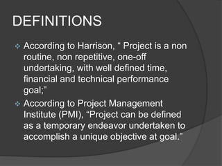 DEFINITIONS
 According to Harrison, “ Project is a non
routine, non repetitive, one-off
undertaking, with well defined time,
financial and technical performance
goal;”
 According to Project Management
Institute (PMI), “Project can be defined
as a temporary endeavor undertaken to
accomplish a unique objective at goal.”
 