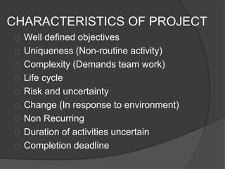 CHARACTERISTICS OF PROJECT
Well defined objectives
Uniqueness (Non-routine activity)
Complexity (Demands team work)
Life cycle
Risk and uncertainty
Change (In response to environment)
Non Recurring
Duration of activities uncertain
Completion deadline
 
