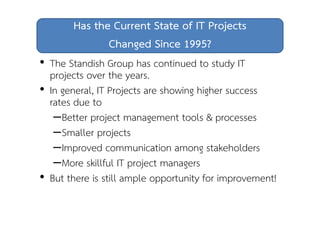 Has the Current State of IT Projects 
Changed Since 1995? 
• The Standish Group has continued to study IT 
projects over the years. 
• In general, IT Projects are showing higher success 
rates due to 
–Better project management tools & processes 
–Smaller projects 
–Improved communication among stakeholders 
–More skillful IT project managers 
• But there is still ample opportunity for improvement! 
 