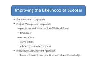 Improving the Likelihood of Success 
• Socio-technical Approach 
• Project Management Approach 
– processes and infrastructure (Methodology) 
– resources 
– expectations 
– competition 
– efficiency and effectiveness 
• Knowledge Management Approach 
– lessons learned, best practices and shared knowledge 
 