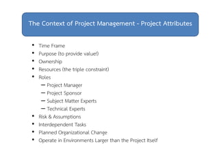 The Context of Project Management - Project Attributes 
• Time Frame 
• Purpose (to provide value!) 
• Ownership 
• Resources (the triple constraint) 
• Roles 
– Project Manager 
– Project Sponsor 
– Subject Matter Experts 
– Technical Experts 
• Risk & Assumptions 
• Interdependent Tasks 
• Planned Organizational Change 
• Operate in Environments Larger than the Project Itself 
 