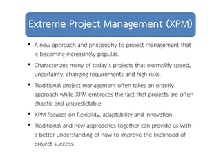 Extreme Project Management (XPM) 
• A new approach and philosophy to project management that 
is becoming increasingly popular. 
• Characterizes many of today’s projects that exemplify speed, 
uncertainty, changing requirements and high risks. 
• Traditional project management often takes an orderly 
approach while XPM embraces the fact that projects are often 
chaotic and unpredictable. 
• XPM focuses on flexibility, adaptability and innovation 
• Traditional and new approaches together can provide us with 
a better understanding of how to improve the likelihood of 
project success. 
 
