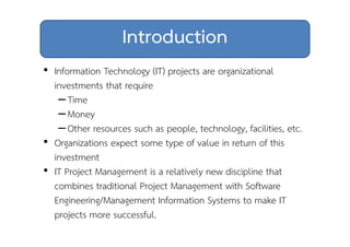 Introduction 
• Information Technology (IT) projects are organizational 
investments that require 
– Time 
– Money 
– Other resources such as people, technology, facilities, etc. 
• Organizations expect some type of value in return of this 
investment 
• IT Project Management is a relatively new discipline that 
combines traditional Project Management with Software 
Engineering/Management Information Systems to make IT 
projects more successful. 
 
