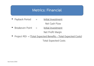 Metrics: Financial 
• Payback Period = Initial Investment 
Marchewka (2006) 
Net Cash Flow 
• Breakeven Point = Initial Investment 
Net Profit Margin 
• Project ROI = (Total Expected Benefits - Total Expected Costs) 
Total Expected Costs 
 