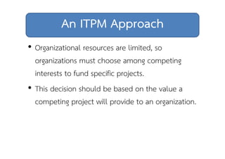 An ITPM Approach 
• Organizational resources are limited, so 
organizations must choose among competing 
interests to fund specific projects. 
• This decision should be based on the value a 
competing project will provide to an organization. 
 