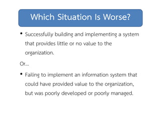 Which Situation Is Worse? 
• Successfully building and implementing a system 
that provides little or no value to the 
organization. 
Or… 
• Failing to implement an information system that 
could have provided value to the organization, 
but was poorly developed or poorly managed. 
 