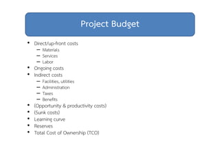 Project Budget 
• Direct/up-front costs 
– Materials 
– Services 
– Labor 
• Ongoing costs 
• Indirect costs 
– Facilities, utilities 
– Administration 
– Taxes 
– Benefits 
• (Opportunity & productivity costs) 
• (Sunk costs) 
• Learning curve 
• Reserves 
• Total Cost of Ownership (TCO) 
 