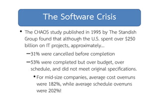 The Software Crisis 
• The CHAOS study published in 1995 by The Standish 
Group found that although the U.S. spent over $250 
billion on IT projects, approximately… 
–31% were cancelled before completion 
–53% were completed but over budget, over 
schedule, and did not meet original specifications. 
• For mid-size companies, average cost overruns 
were 182%, while average schedule overruns 
were 202%! 
 