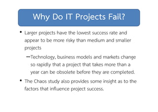 Why Do IT Projects Fail? 
• Larger projects have the lowest success rate and 
appear to be more risky than medium and smaller 
projects 
–Technology, business models and markets change 
so rapidly that a project that takes more than a 
year can be obsolete before they are completed. 
• The Chaos study also provides some insight as to the 
factors that influence project success. 
 