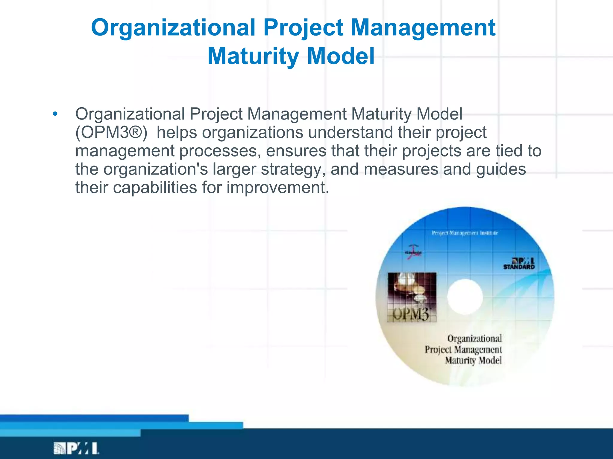 • Organizational Project Management Maturity Model
(OPM3®) helps organizations understand their project
management processes, ensures that their projects are tied to
the organization's larger strategy, and measures and guides
their capabilities for improvement.
Organizational Project Management
Maturity Model
 